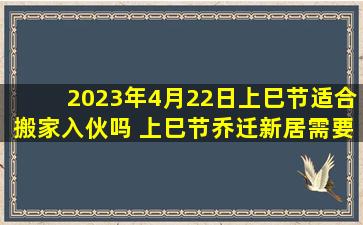 2023年4月22日上巳节适合搬家入伙吗 上巳节乔迁新居需要准备什么东西进门